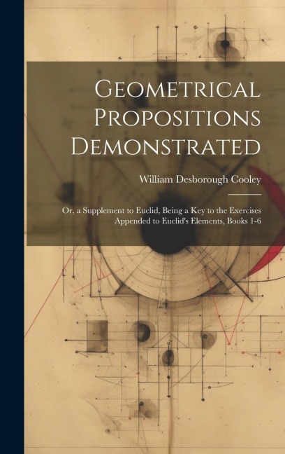 Geometrical Propositions Demonstrated: Or, a Supplement to Euclid, Being a Key to the Exercises Appended to Euclid's Elements, Books 1-6