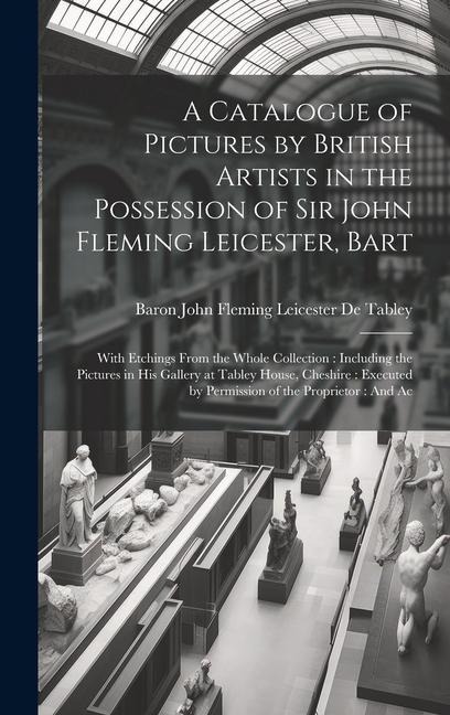 A Catalogue of Pictures by British Artists in the Possession of Sir John Fleming Leicester, Bart: With Etchings From the Whole Collection: Including the Pictures in His Gallery at Tabley House, Cheshire: Executed by Permission of the Proprietor: And Ac