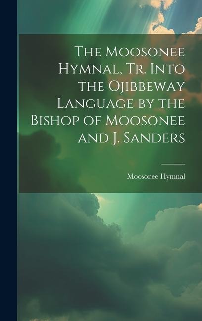 The Moosonee Hymnal, Tr. Into the Ojibbeway Language by the Bishop of Moosonee and J. Sanders