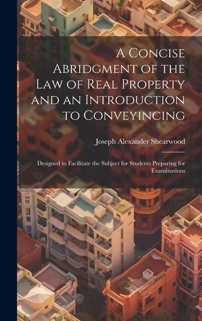 A Concise Abridgment of the Law of Real Property and an Introduction to Conveyincing: Designed to Facilitate the Subject for Students Preparing for Ex