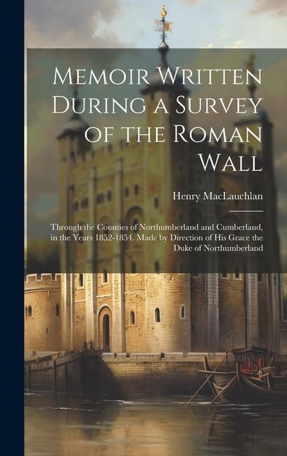 Memoir Written During a Survey of the Roman Wall: Through the Counties of Northumberland and Cumberland, in the Years 1852-1854. Made by Direction of His Grace the Duke of Northumberland