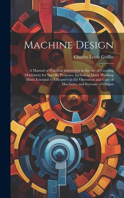 Machine Design: A Manual of Practical Instruction in the Art of Creating Machinery for Specific Purposes, Including Many Working Hints