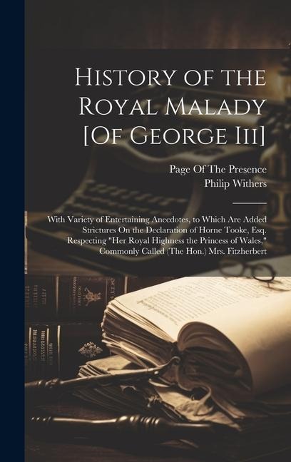 History of the Royal Malady [Of George Iii]: With Variety of Entertaining Anecdotes, to Which Are Added Strictures On the Declaration of Horne Tooke, Esq. Respecting "Her Royal Highness the Princess of Wales," Commonly Called (The Hon.) Mrs. Fitzherbert