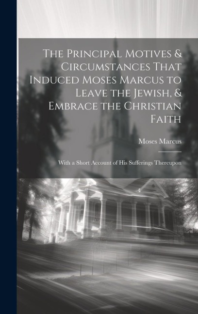 The Principal Motives & Circumstances That Induced Moses Marcus to Leave the Jewish, & Embrace the Christian Faith: With a Short Account of His Sufferings Thereupon
