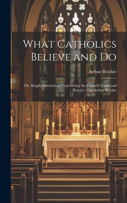 What Catholics Believe and Do: Or, Simple Instructions Concerning the Churchs Faith and Practice / by Arthur Ritchie