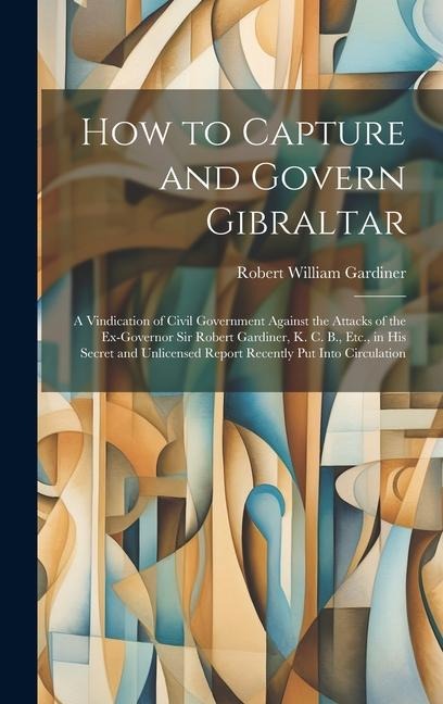 How to Capture and Govern Gibraltar: A Vindication of Civil Government Against the Attacks of the Ex-Governor Sir Robert Gardiner, K. C. B., Etc., in His Secret and Unlicensed Report Recently Put Into Circulation
