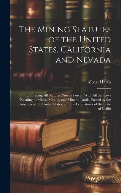 The Mining Statutes of the United States, California and Nevada: Embracing All Statutes Now in Force: With All the Laws Relating to Mines, Mining, and Mineral Lands, Passed by the Congress of the United States, and the Legislatures of the State of Califo