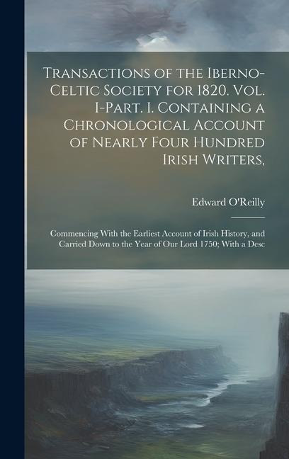 Transactions of the Iberno-Celtic Society for 1820. Vol. I-Part. I. Containing a Chronological Account of Nearly Four Hundred Irish Writers,: Commencing With the Earliest Account of Irish History, and Carried Down to the Year of Our Lord 1750; With a Desc