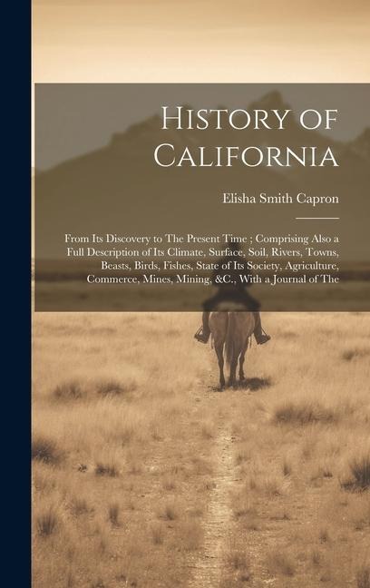 History of California: From Its Discovery to The Present Time; Comprising Also a Full Description of Its Climate, Surface, Soil, Rivers, Towns, Beasts, Birds, Fishes, State of Its Society, Agriculture, Commerce, Mines, Mining, &C., With a Journal of The