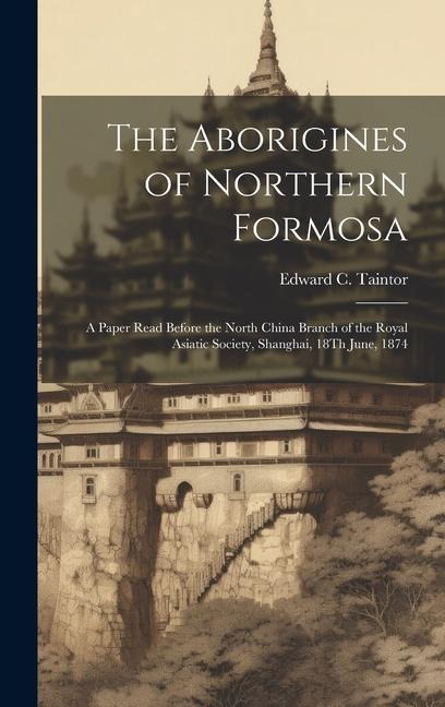 The Aborigines of Northern Formosa: A Paper Read Before the North China Branch of the Royal Asiatic Society, Shanghai, 18Th June, 1874