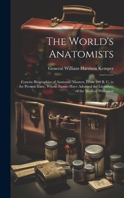 The World's Anatomists: Concise Biographies of Anatomic Masters, From 300 B. C. to the Present Time, Whose Names Have Adorned the Literature of the Medical Profession