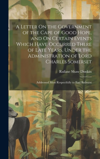 A Letter On the Government of the Cape of Good Hope, and On Certain Events Which Have Occurred There of Late Years, Under the Administration of Lord Charles Somerset: Addressed Most Respectfully to Earl Bathurst