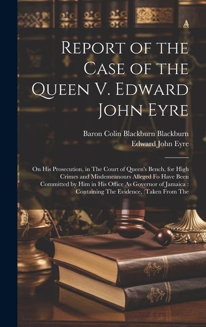 Report of the Case of the Queen V. Edward John Eyre: On His Prosecution, in The Court of Queen's Bench, for High Crimes and Misdemeanours Alleged Fo H