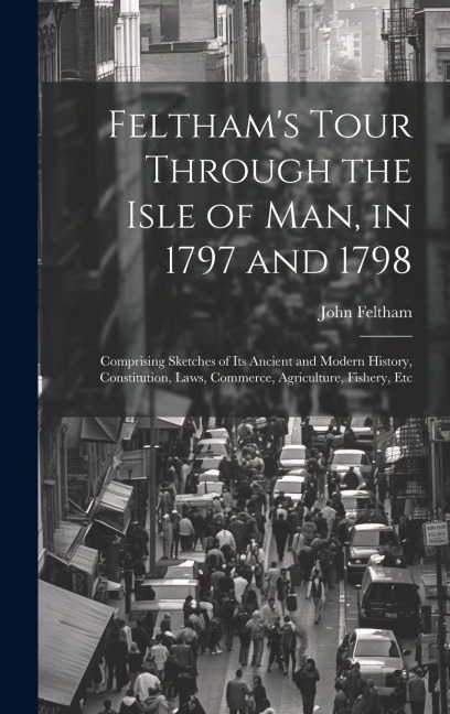 Felthams Tour Through the Isle of Man, in 1797 and 1798: Comprising Sketches of Its Ancient and Modern History, Constitution, Laws, Commerce, Agricul