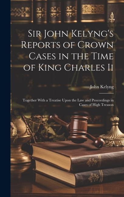 Sir John Kelyng's Reports of Crown Cases in the Time of King Charles Ii: Together With a Treatise Upon the Law and Proceedings in Cases of High Treason