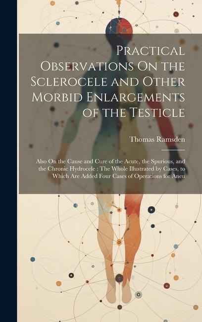 Practical Observations On the Sclerocele and Other Morbid Enlargements of the Testicle: Also On the Cause and Cure of the Acute, the Spurious, and the Chronic Hydrocele: The Whole Illustrated by Cases, to Which Are Added Four Cases of Operations for Aneu