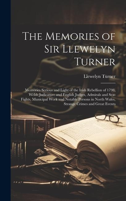 The Memories of Sir Llewelyn Turner: Memories Serious and Light of the Irish Rebellion of 1798, Welsh Judicature and English Judges, Admirals and Sea-Fights, Municipal Work and Notable Persons in North Wales, Strange Crimes and Great Events