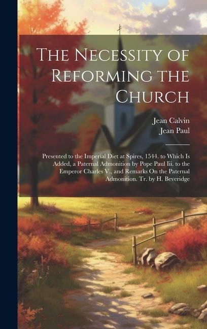 The Necessity of Reforming the Church: Presented to the Imperial Diet at Spires, 1544. to Which Is Added, a Paternal Admonition by Pope Paul Iii. to the Emperor Charles V., and Remarks On the Paternal Admonition. Tr. by H. Beveridge