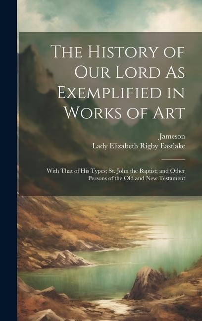 The History of Our Lord As Exemplified in Works of Art: With That of His Types; St. John the Baptist; and Other Persons of the Old and New Testament