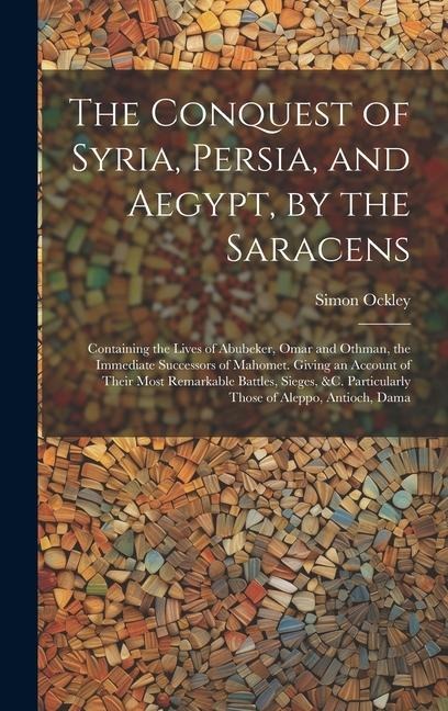 The Conquest of Syria, Persia, and Aegypt, by the Saracens: Containing the Lives of Abubeker, Omar and Othman, the Immediate Successors of Mahomet. Giving an Account of Their Most Remarkable Battles, Sieges, &c. Particularly Those of Aleppo, Antioch, Dama