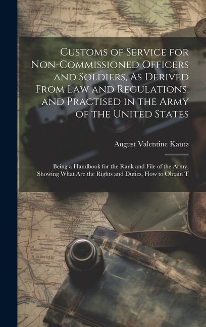 Customs of Service for Non-Commissioned Officers and Soldiers, As Derived From Law and Regulations, and Practised in the Army of the United States: Being a Handbook for the Rank and File of the Army, Showing What Are the Rights and Duties, How to Obtain T