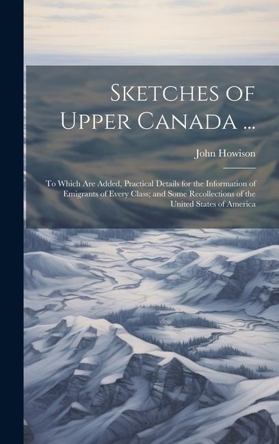 Sketches of Upper Canada ...: To Which Are Added, Practical Details for the Information of Emigrants of Every Class; and Some Recollections of the United States of America