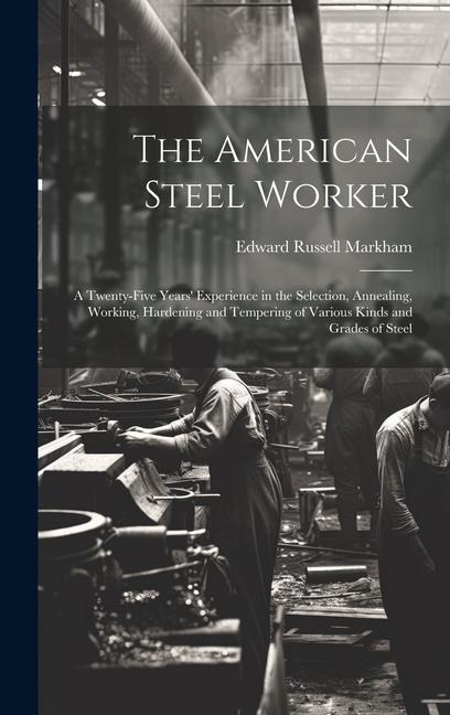 The American Steel Worker: A Twenty-Five Years Experience in the Selection, Annealing, Working, Hardening and Tempering of Various Kinds and Gra