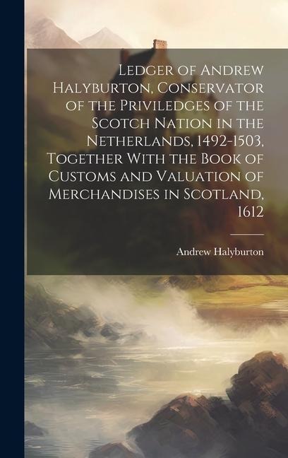 Ledger of Andrew Halyburton, Conservator of the Priviledges of the Scotch Nation in the Netherlands, 1492-1503, Together With the Book of Customs and
