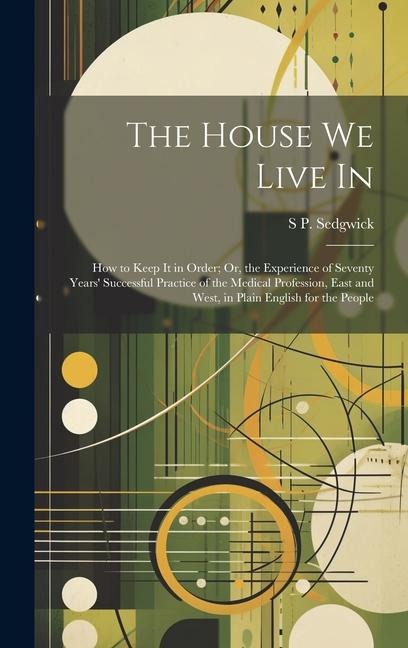 The House We Live In: How to Keep It in Order; Or, the Experience of Seventy Years' Successful Practice of the Medical Profession, East and West, in Plain English for the People
