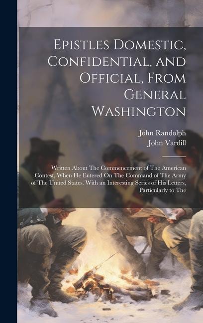 Epistles Domestic, Confidential, and Official, From General Washington: Written About The Commencement of The American Contest, When He Entered On The Command of The Army of The United States. With an Interesting Series of His Letters, Particularly to The