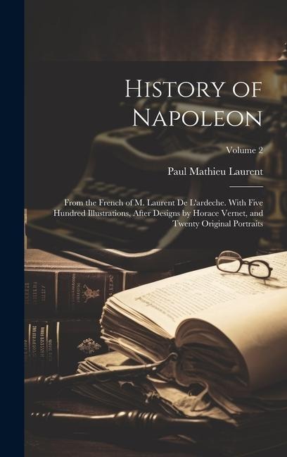 History of Napoleon: From the French of M. Laurent De L'ardeche. With Five Hundred Illustrations, After Designs by Horace Vernet, and Twent