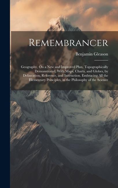 Remembrancer: Geography, On a New and Improved Plan, Topographically Demonstrated, With Maps, Charts, and Globes, by Delineation, Reference, and Instruction. Embracing All the Elementary Principles, in the Philosophy of the Science