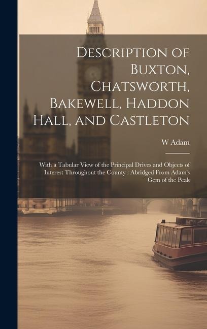 Description of Buxton, Chatsworth, Bakewell, Haddon Hall, and Castleton: With a Tabular View of the Principal Drives and Objects of Interest Throughou