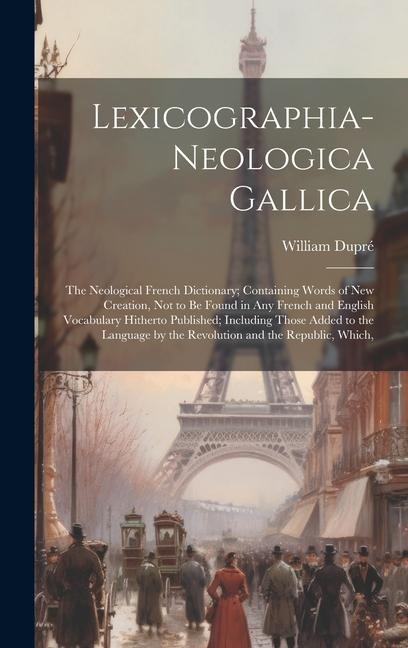 Lexicographia-Neologica Gallica: The Neological French Dictionary; Containing Words of New Creation, Not to Be Found in Any French and English Vocabulary Hitherto Published; Including Those Added to the Language by the Revolution and the Republic, Which,