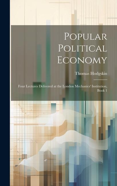 Popular Political Economy: Four Lectures Delivered at the London Mechanics Institution, Book 1