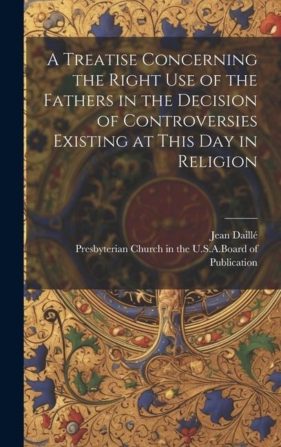 A Treatise Concerning the Right Use of the Fathers in the Decision of Controversies Existing at This Day in Religion