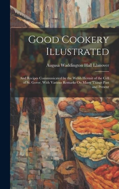 Good Cookery Illustrated: And Recipes Communicated by the Welsh Hermit of the Cell of St. Gover, With Various Remarks On Many Things Past and Present