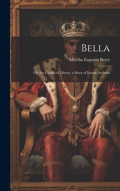 Bella: Or, the Cradle of Liberty. a Story of Insane Asylums