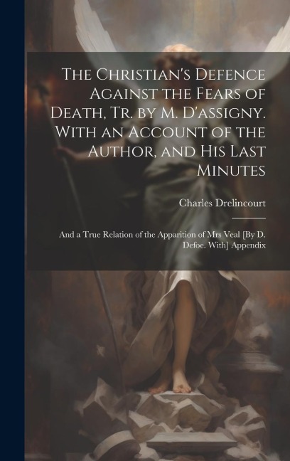 The Christians Defence Against the Fears of Death, Tr. by M. Dassigny. With an Account of the Author, and His Last Minutes: And a True Relation of the Apparition of Mrs Veal [By D. Defoe. With] Appendix