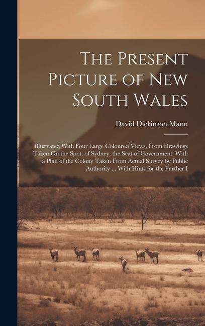 The Present Picture of New South Wales: Illustrated With Four Large Coloured Views, From Drawings Taken On the Spot, of Sydney, the Seat of Government. With a Plan of the Colony Taken From Actual Survey by Public Authority ... With Hints for the Further I