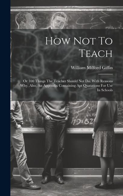 How Not To Teach: Or 100 Things The Teacher Should Not Do. With Reasons Why. Also, An Appendix Containing Apt Quatations For Use In Schools