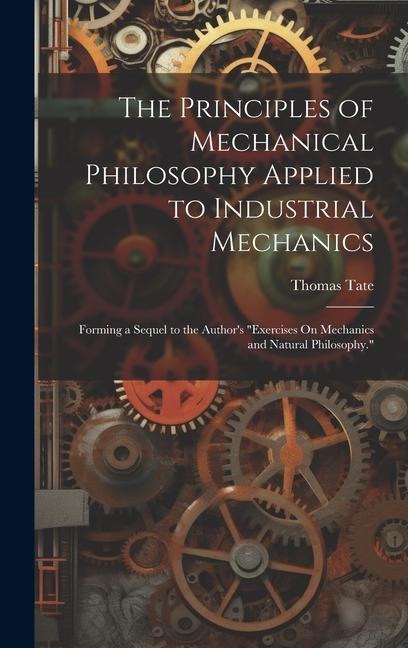 The Principles of Mechanical Philosophy Applied to Industrial Mechanics: Forming a Sequel to the Author's "Exercises On Mechanics and Natural Philosophy."
