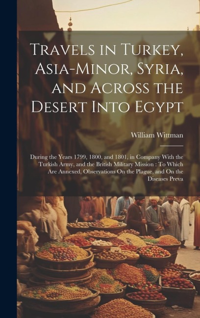 Travels in Turkey, Asia-Minor, Syria, and Across the Desert Into Egypt: During the Years 1799, 1800, and 1801, in Company With the Turkish Army, and the British Military Mission: To Which Are Annexed, Observations On the Plague, and On the Diseases Preva