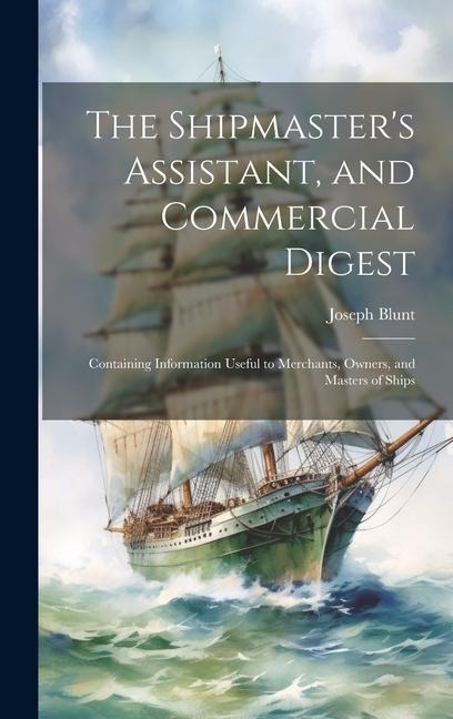The Shipmaster's Assistant, and Commercial Digest: Containing Information Useful to Merchants, Owners, and Masters of Ships