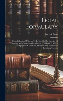Legal Formulary: Or, A Collection Of Forms To Be Used In The Exercise Of Voluntary And Contentious Jurisdiction: To Which Is Added An Epitome Of The Laws, Decisions And Instructions Pertaining Thereto