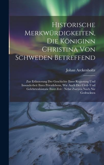 Historische Merkwürdigkeiten, Die Königinn Christina Von Schweden Betreffend: Zur Erläuterung Der Geschichte Ihrer Regierung Und Insonderheit Ihres Privatlebens, Wie Auch Der Civil- Und Gelehrtenhistorie Ihrer Zeit: Nebst Zweyen Noch Nie Gedruckten