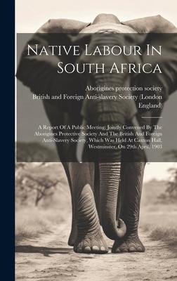 Native Labour In South Africa: A Report Of A Public Meeting, Jointly Convened By The Aborigines Protective Society And The British And Foreign Anti-slavery Society, Which Was Held At Caxton Hall, Westminster, On 29th April, 1903