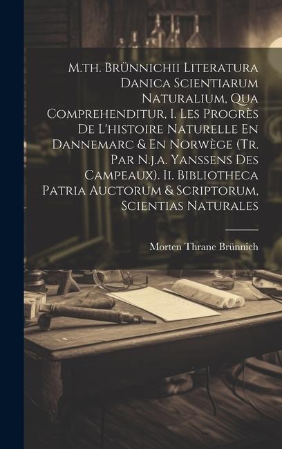M.th. Brünnichii Literatura Danica Scientiarum Naturalium, Qua Comprehenditur, I. Les Progrès De L'histoire Naturelle En Dannemarc & En Norwège (tr. Par N.j.a. Yanssens Des Campeaux). Ii. Bibliotheca Patria Auctorum & Scriptorum, Scientias Naturales