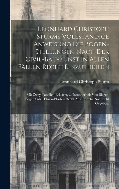 Leonhard Christoph Sturms Vollständige Anweisung Die Bogen-stellungen Nach Der Civil-bau-kunst In Allen Fällen Recht Einzutheilen: Mit Zwey Tabellen E
