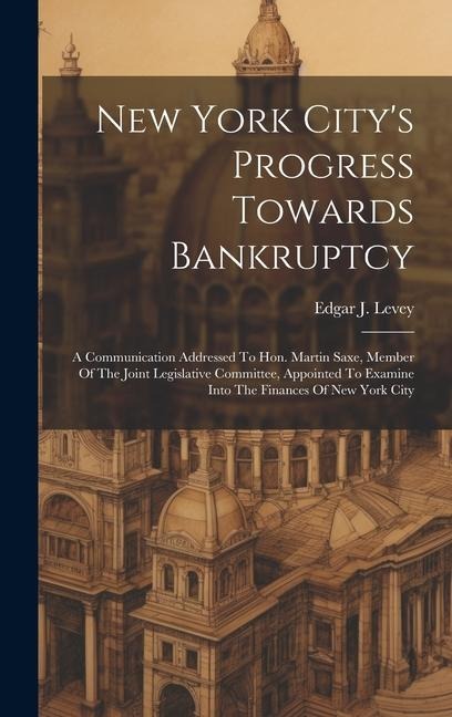 New York City's Progress Towards Bankruptcy: A Communication Addressed To Hon. Martin Saxe, Member Of The Joint Legislative Committee, Appointed To Ex